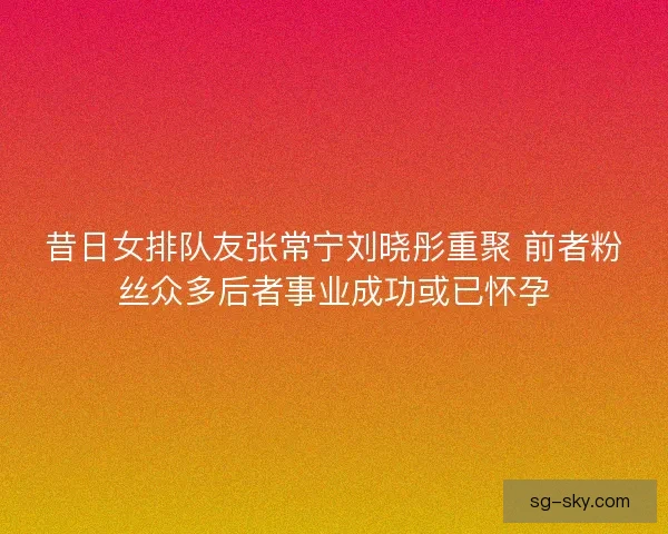 昔日女排队友张常宁刘晓彤重聚 前者粉丝众多后者事业成功或已怀孕