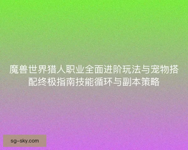 魔兽世界猎人职业全面进阶玩法与宠物搭配终极指南技能循环与副本策略