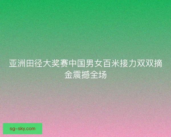 亚洲田径大奖赛中国男女百米接力双双摘金震撼全场