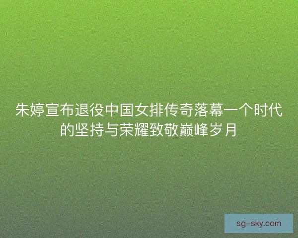 朱婷宣布退役中国女排传奇落幕一个时代的坚持与荣耀致敬巅峰岁月