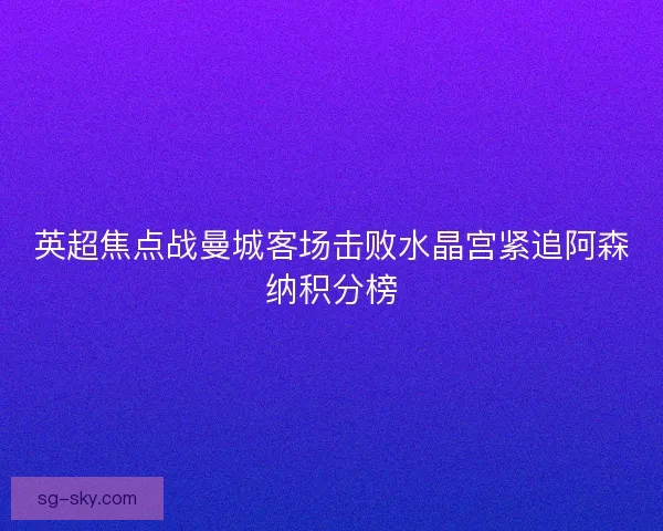 英超焦点战曼城客场击败水晶宫紧追阿森纳积分榜