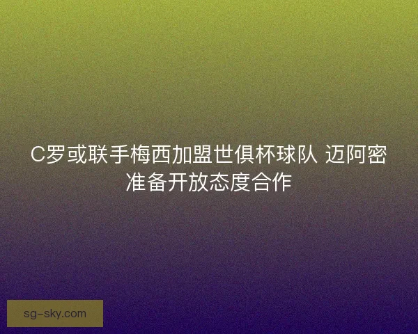 C罗或联手梅西加盟世俱杯球队 迈阿密准备开放态度合作