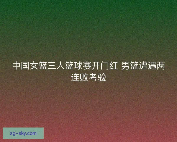 中国女篮三人篮球赛开门红 男篮遭遇两连败考验